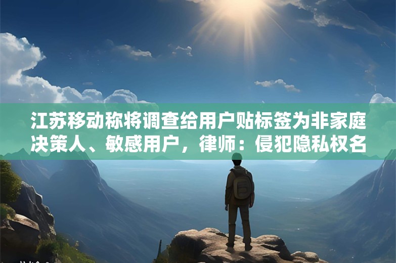 江苏移动称将调查给用户贴标签为非家庭决策人、敏感用户，律师：侵犯隐私权名誉权