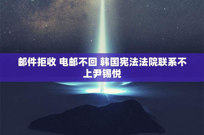 邮件拒收 电邮不回 韩国宪法法院联系不上尹锡悦