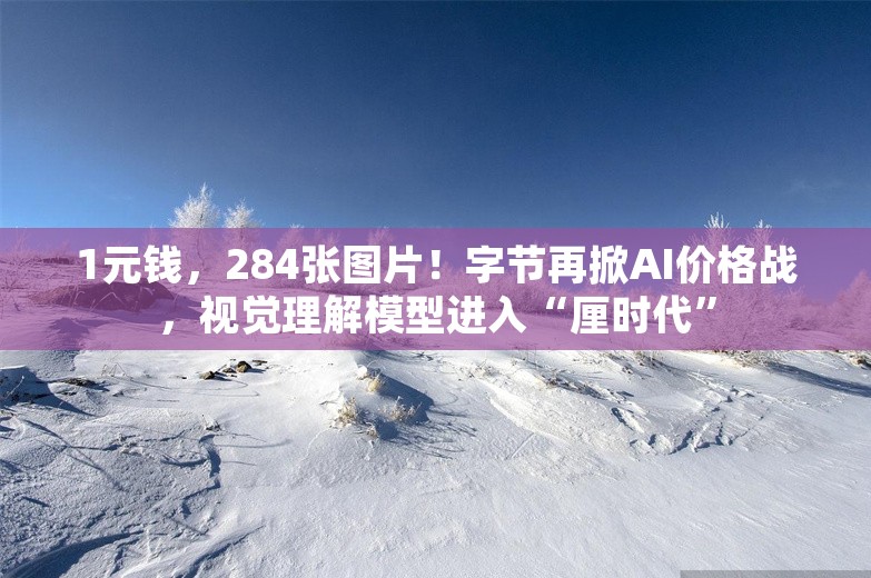 1元钱，284张图片！字节再掀AI价格战，视觉理解模型进入“厘时代”