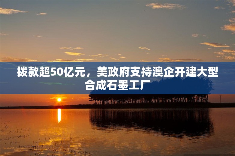 拨款超50亿元，美政府支持澳企开建大型合成石墨工厂