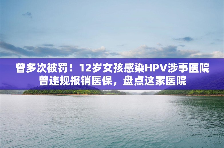 曾多次被罚！12岁女孩感染HPV涉事医院曾违规报销医保，盘点这家医院