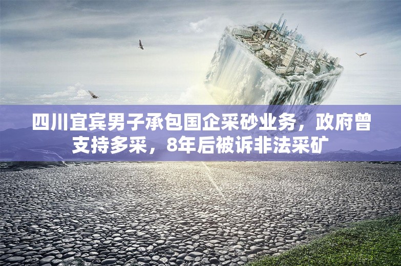 四川宜宾男子承包国企采砂业务，政府曾支持多采，8年后被诉非法采矿