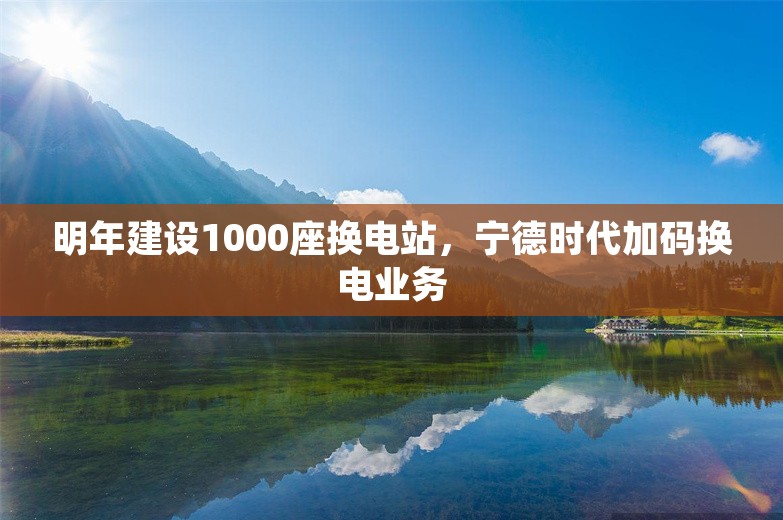 明年建设1000座换电站，宁德时代加码换电业务