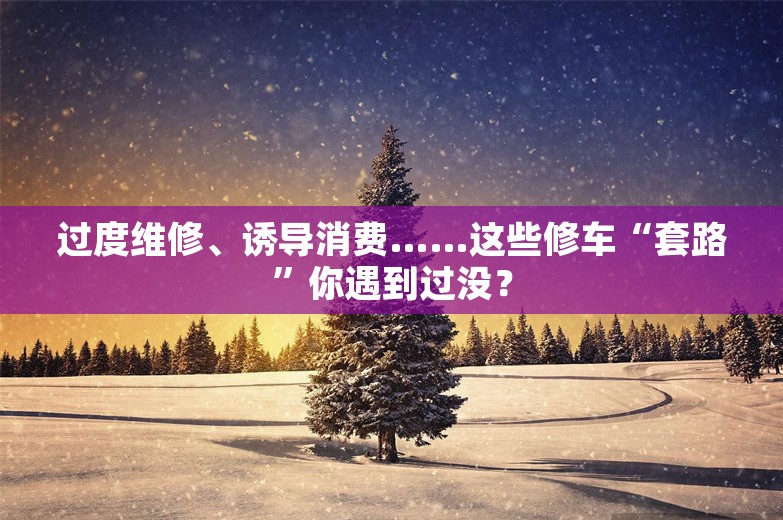 过度维修、诱导消费……这些修车“套路”你遇到过没？