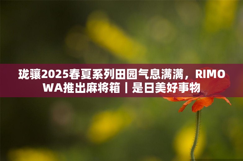 珑骧2025春夏系列田园气息满满，RIMOWA推出麻将箱｜是日美好事物