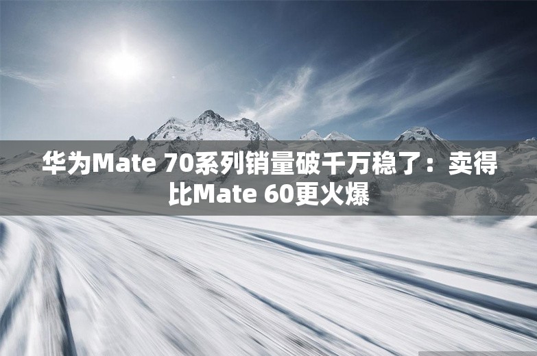 华为Mate 70系列销量破千万稳了：卖得比Mate 60更火爆