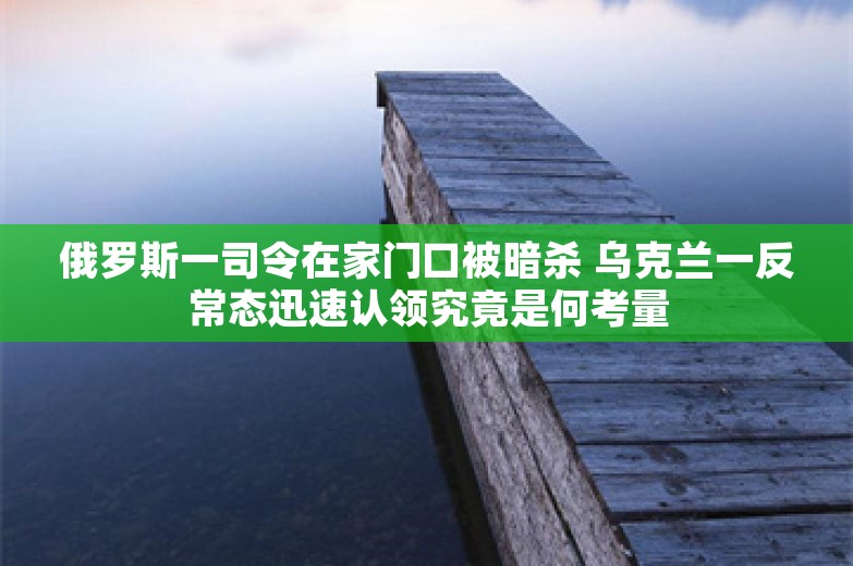 俄罗斯一司令在家门口被暗杀 乌克兰一反常态迅速认领究竟是何考量