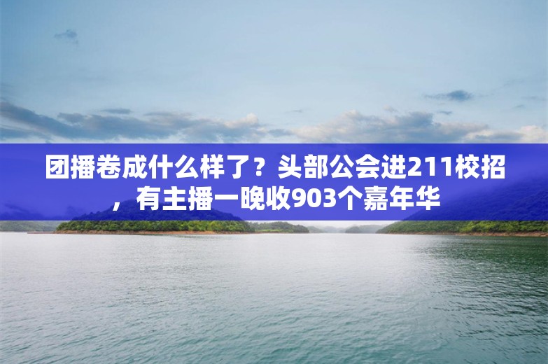 团播卷成什么样了？头部公会进211校招，有主播一晚收903个嘉年华