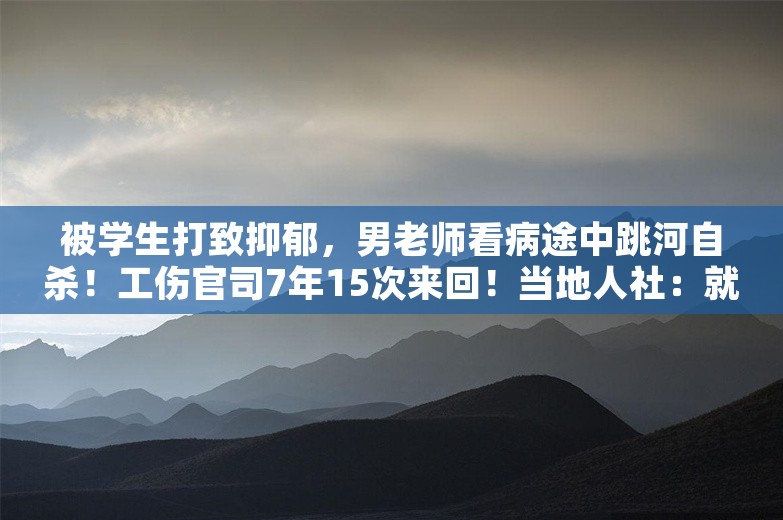 被学生打致抑郁，男老师看病途中跳河自杀！工伤官司7年15次来回！当地人社：就是不认！法院：算！必须执行