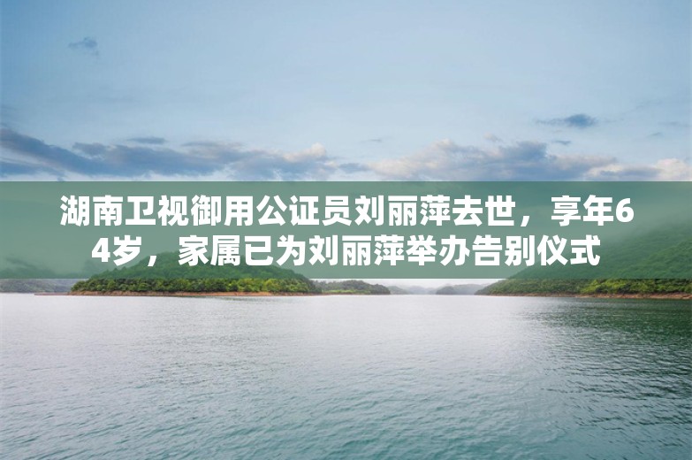 湖南卫视御用公证员刘丽萍去世，享年64岁，家属已为刘丽萍举办告别仪式