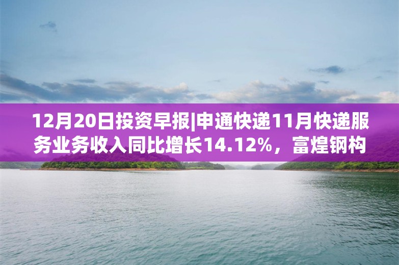 12月20日投资早报|申通快递11月快递服务业务收入同比增长14.12%，富煌钢构筹划购买中科视界控股权股票复牌，今日两只新股上市