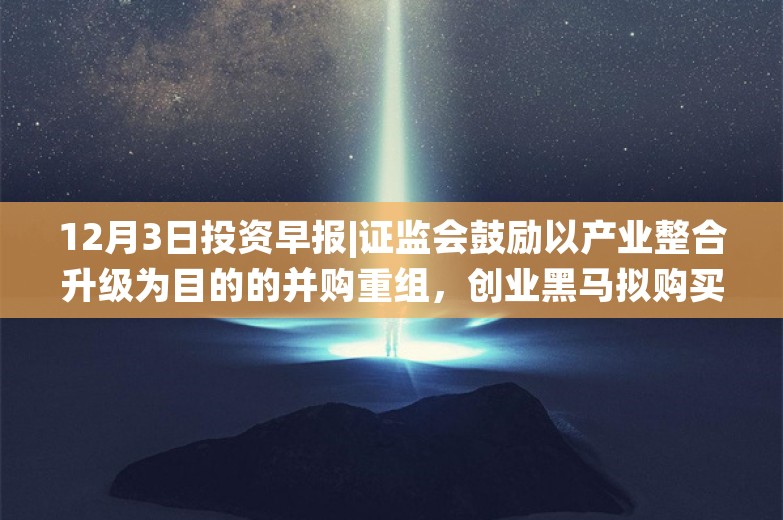 12月3日投资早报|证监会鼓励以产业整合升级为目的的并购重组，创业黑马拟购买版信通100%股权股票复牌，尚纬股份实控人因操纵证券市场罪被判刑