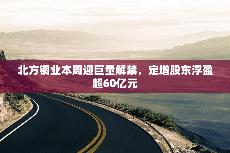 北方铜业本周迎巨量解禁，定增股东浮盈超60亿元