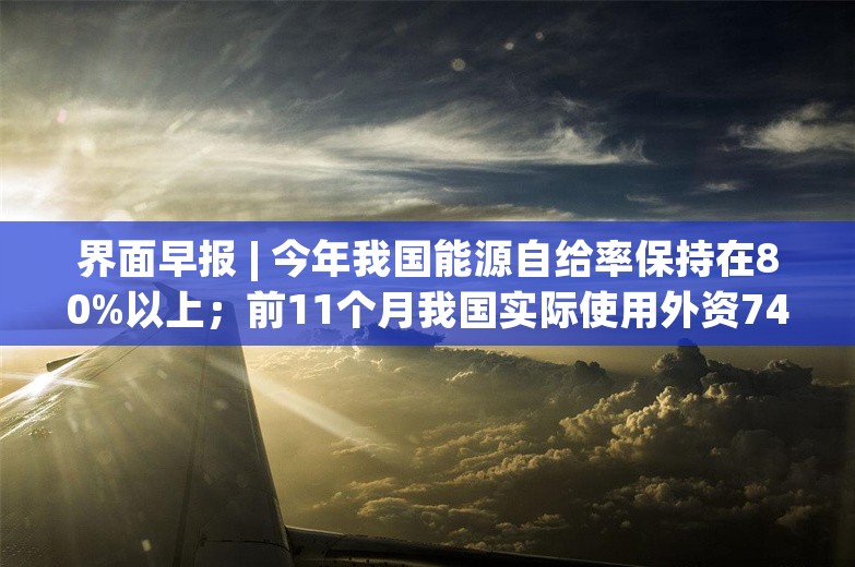 界面早报 | 今年我国能源自给率保持在80%以上；前11个月我国实际使用外资7497亿元