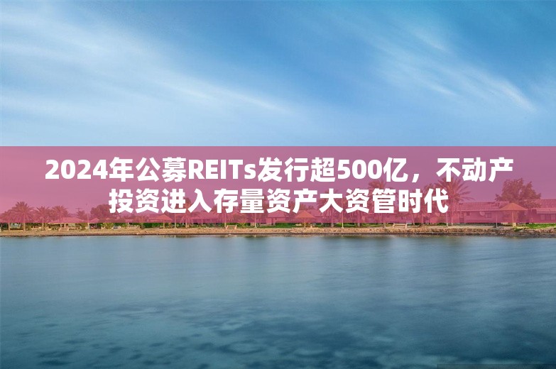 2024年公募REITs发行超500亿，不动产投资进入存量资产大资管时代