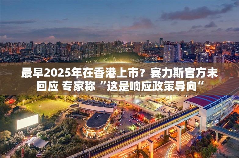 最早2025年在香港上市？赛力斯官方未回应 专家称“这是响应政策导向”