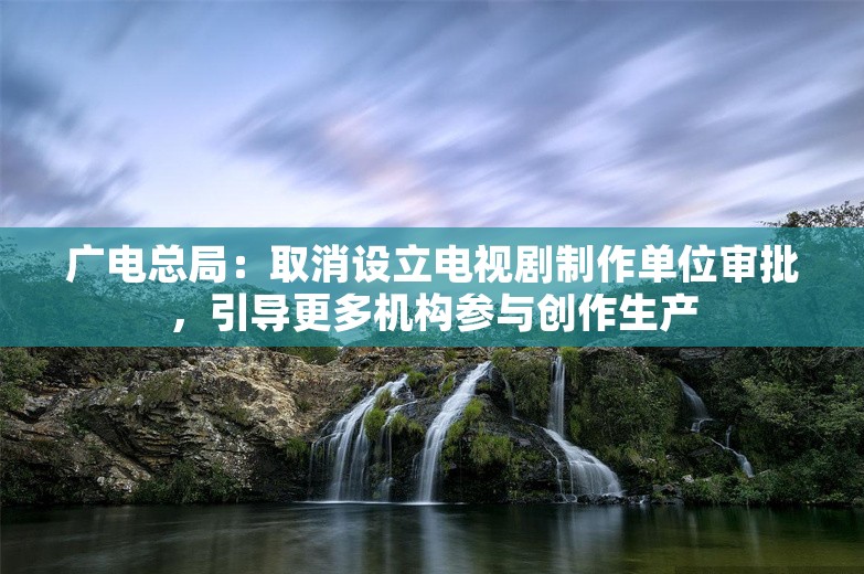 广电总局：取消设立电视剧制作单位审批，引导更多机构参与创作生产