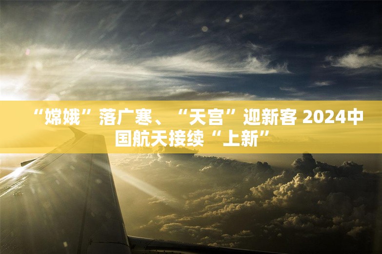 “嫦娥”落广寒、“天宫”迎新客 2024中国航天接续“上新”