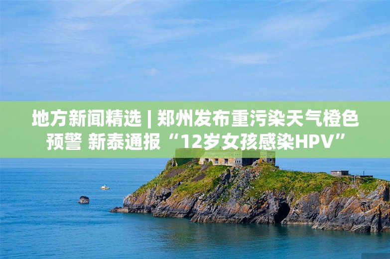 地方新闻精选 | 郑州发布重污染天气橙色预警 新泰通报“12岁女孩感染HPV”