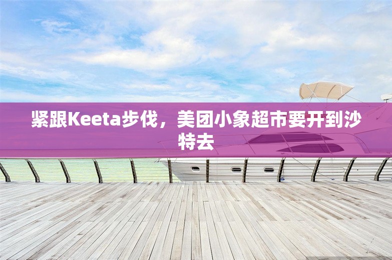 紧跟Keeta步伐，美团小象超市要开到沙特去