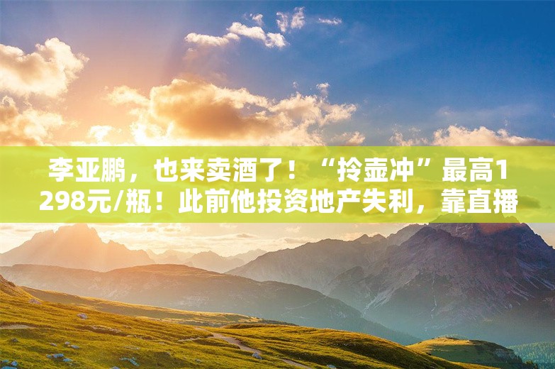 李亚鹏，也来卖酒了！“拎壶冲”最高1298元/瓶！此前他投资地产失利，靠直播带货还债！专家：做好白酒品牌很难