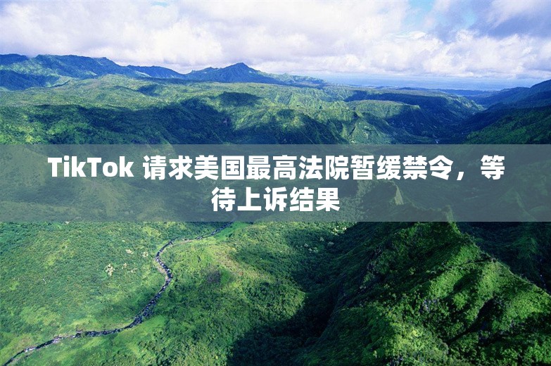 TikTok 请求美国最高法院暂缓禁令，等待上诉结果