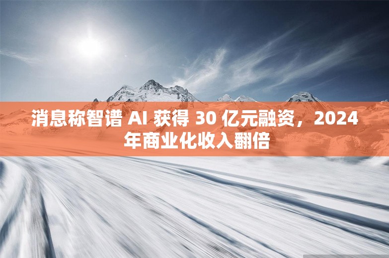 消息称智谱 AI 获得 30 亿元融资，2024 年商业化收入翻倍