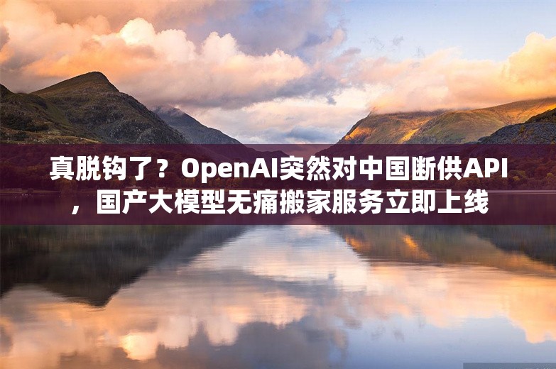 真脱钩了？OpenAI突然对中国断供API，国产大模型无痛搬家服务立即上线