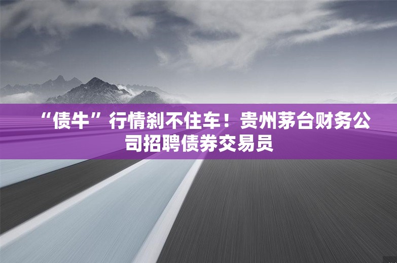 “债牛”行情刹不住车！贵州茅台财务公司招聘债券交易员