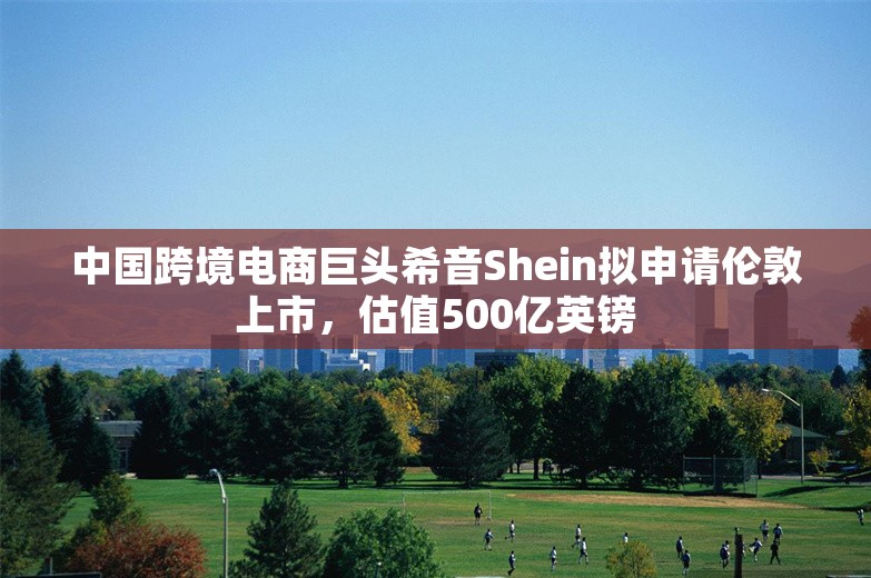 中国跨境电商巨头希音Shein拟申请伦敦上市，估值500亿英镑