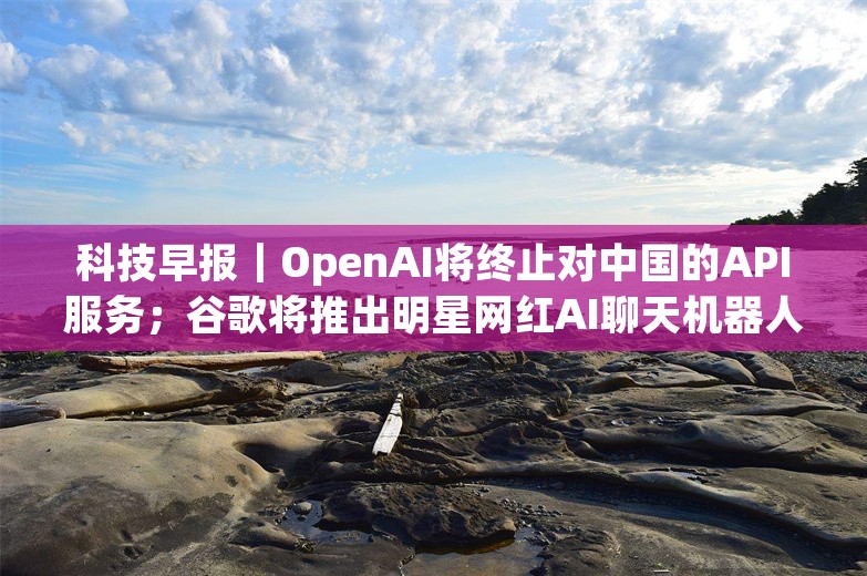 科技早报｜OpenAI将终止对中国的API服务；谷歌将推出明星网红AI聊天机器人