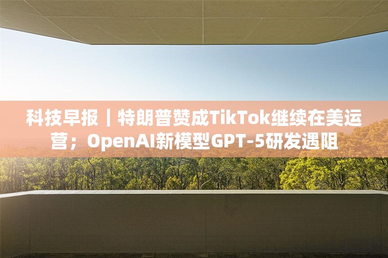 科技早报｜特朗普赞成TikTok继续在美运营；OpenAI新模型GPT-5研发遇阻