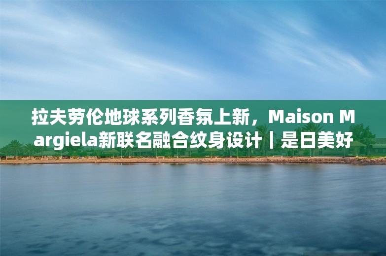 拉夫劳伦地球系列香氛上新，Maison Margiela新联名融合纹身设计｜是日美好事物