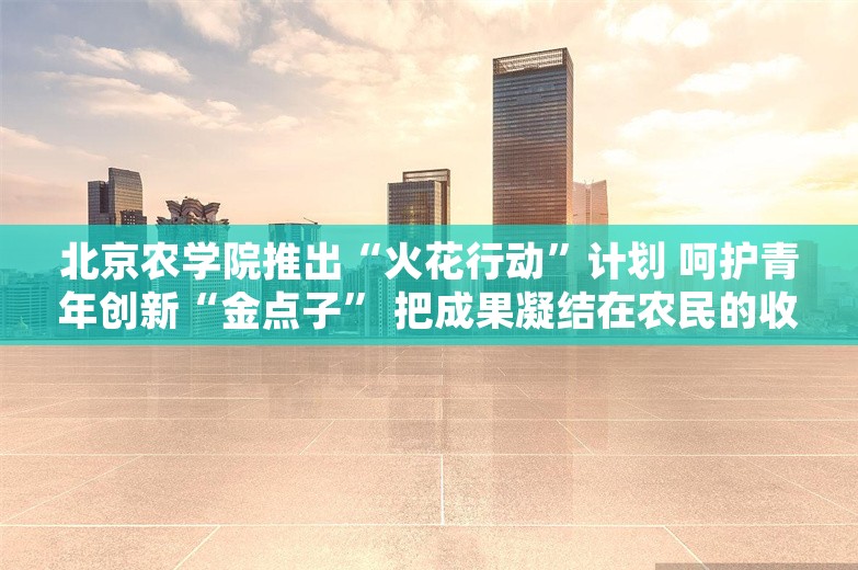 北京农学院推出“火花行动”计划 呵护青年创新“金点子” 把成果凝结在农民的收获里