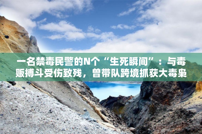 一名禁毒民警的N个“生死瞬间”：与毒贩搏斗受伤致残，曾带队跨境抓获大毒枭