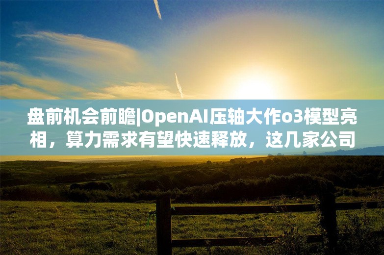 盘前机会前瞻|OpenAI压轴大作o3模型亮相，算力需求有望快速释放，这几家公司在智算中心和AIDC领域国内领先（附概念股）