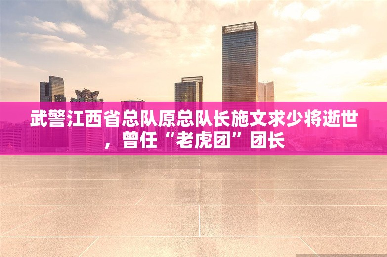 武警江西省总队原总队长施文求少将逝世，曾任“老虎团”团长