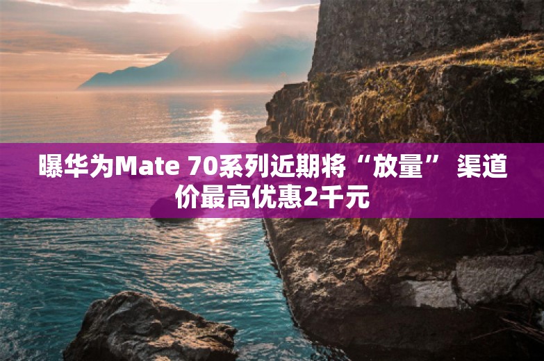 曝华为Mate 70系列近期将“放量” 渠道价最高优惠2千元