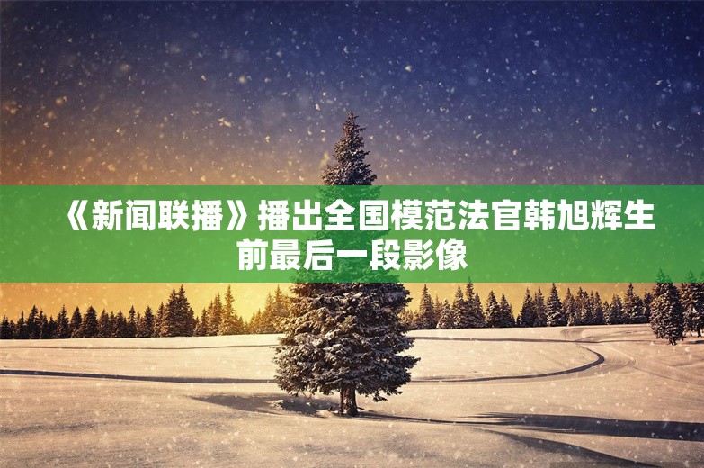 《新闻联播》播出全国模范法官韩旭辉生前最后一段影像