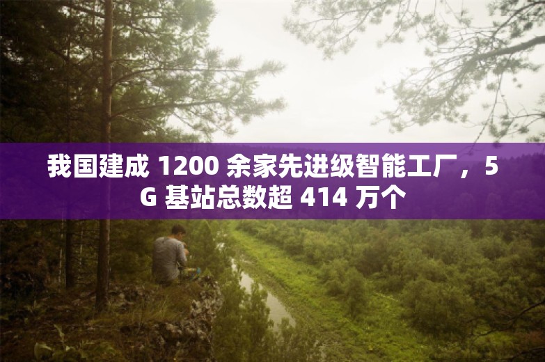 我国建成 1200 余家先进级智能工厂，5G 基站总数超 414 万个