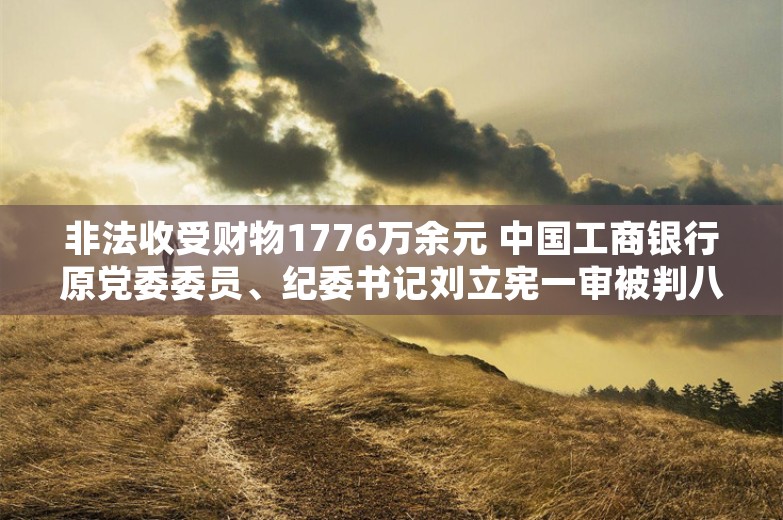 非法收受财物1776万余元 中国工商银行原党委委员、纪委书记刘立宪一审被判八年