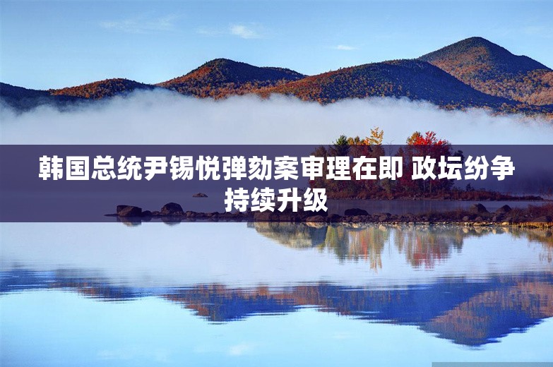 韩国总统尹锡悦弹劾案审理在即 政坛纷争持续升级