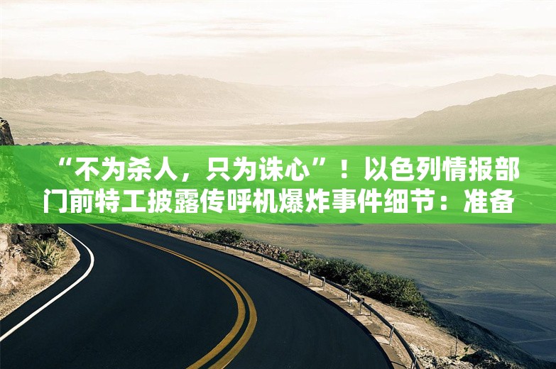 “不为杀人，只为诛心”！以色列情报部门前特工披露传呼机爆炸事件细节：准备超过十年时间