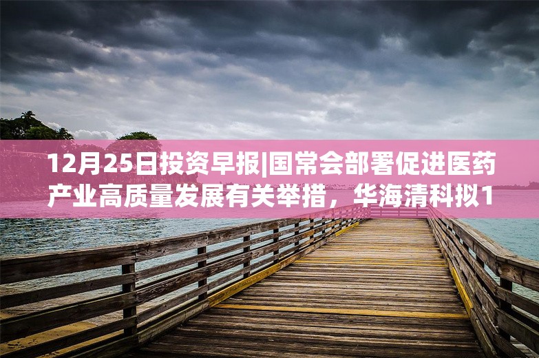 12月25日投资早报|国常会部署促进医药产业高质量发展有关举措，华海清科拟10.05亿元收购芯嵛公司剩余82%股权，山西汾酒2024年中期拟每股派发现金红利2.46元