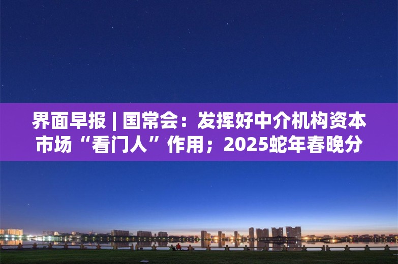 界面早报 | 国常会：发挥好中介机构资本市场“看门人”作用；2025蛇年春晚分会场官宣