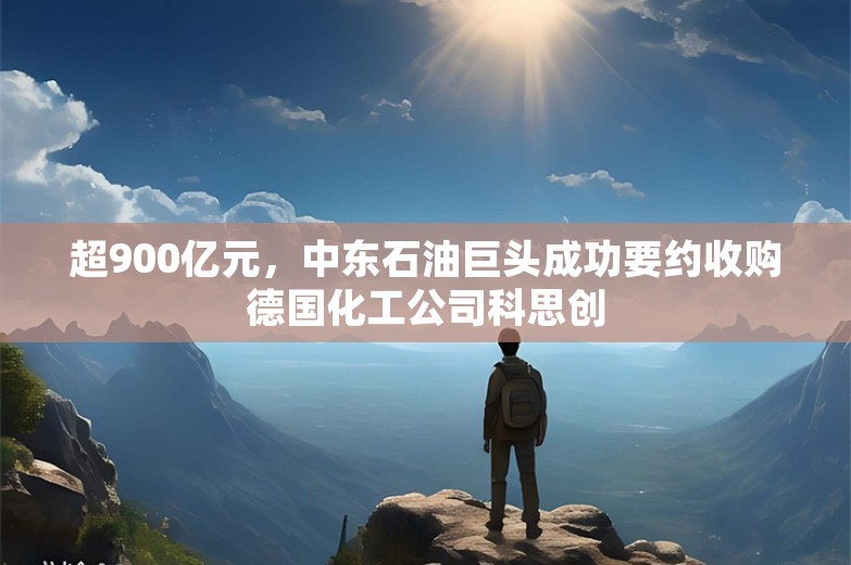 超900亿元，中东石油巨头成功要约收购德国化工公司科思创