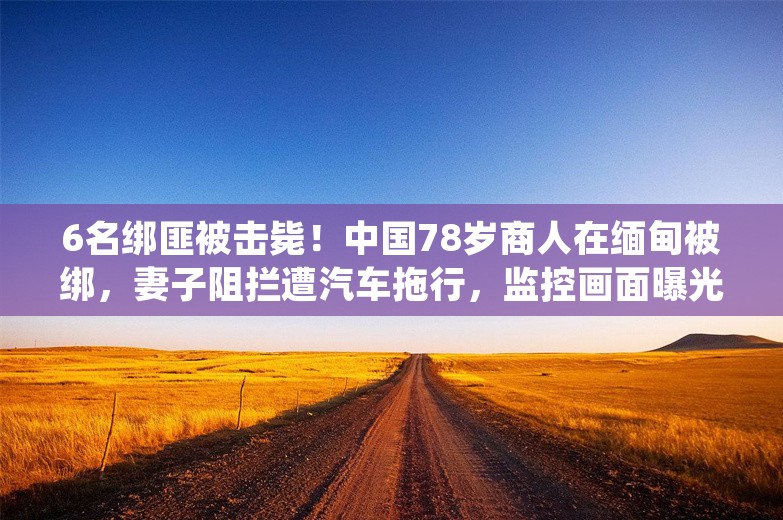 6名绑匪被击毙！中国78岁商人在缅甸被绑，妻子阻拦遭汽车拖行，监控画面曝光