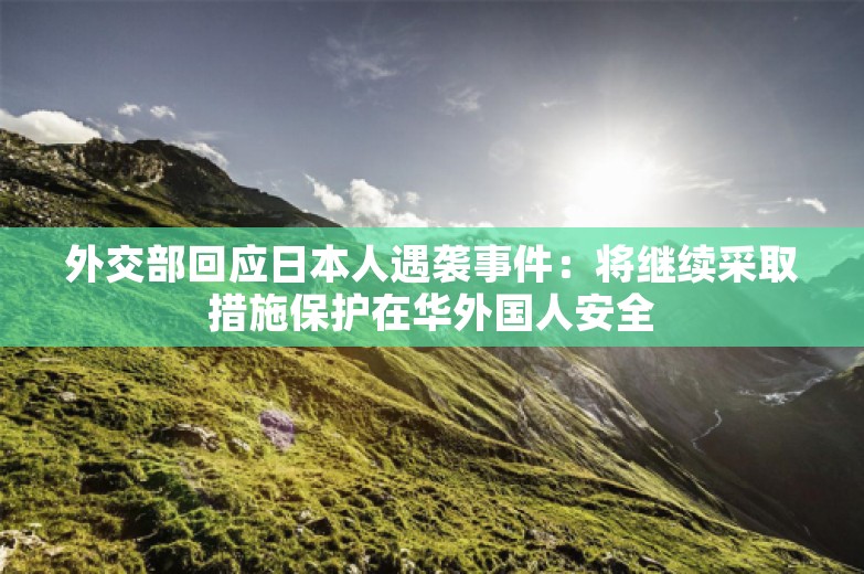 外交部回应日本人遇袭事件：将继续采取措施保护在华外国人安全