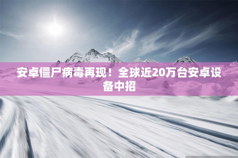 安卓僵尸病毒再现！全球近20万台安卓设备中招