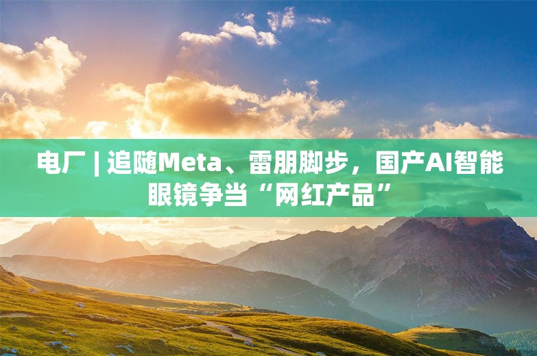 电厂 | 追随Meta、雷朋脚步，国产AI智能眼镜争当“网红产品”